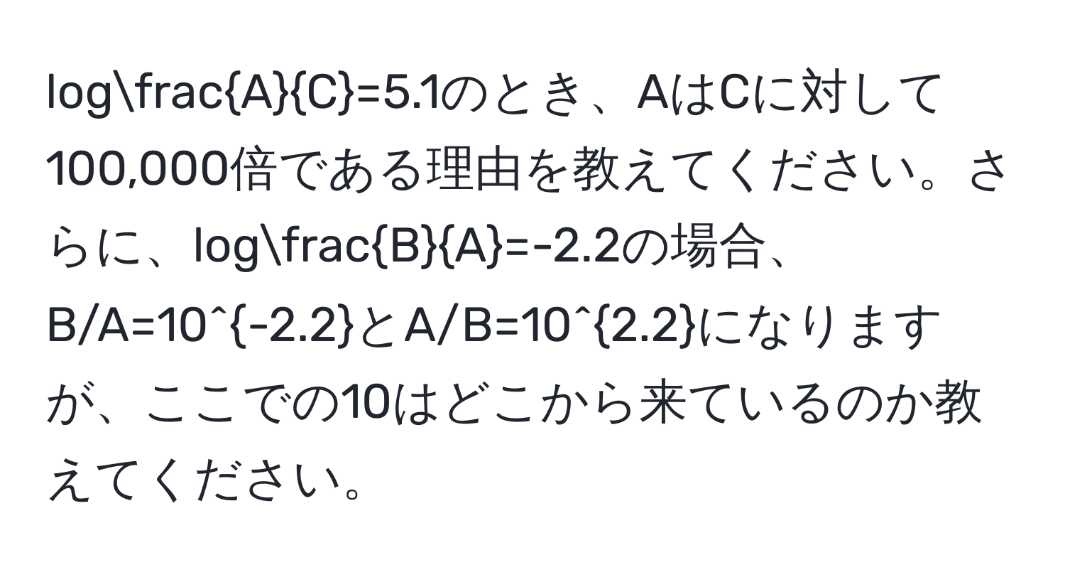 log A/C =5.1のとき、AはCに対して100,000倍である理由を教えてください。さらに、log B/A =-2.2の場合、B/A=10^(-2.2)とA/B=10^(2.2)になりますが、ここでの10はどこから来ているのか教えてください。