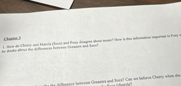 Chapter 3 
1. How do Cherry and Marcia (Socs) and Pony disagree about music? How is this information important to Pony a 
he thinks about the differences between Greasers and Socs? 
th fe ence between Greasers and Socs? Can we believe Cherry when she 
acs lifestyle?