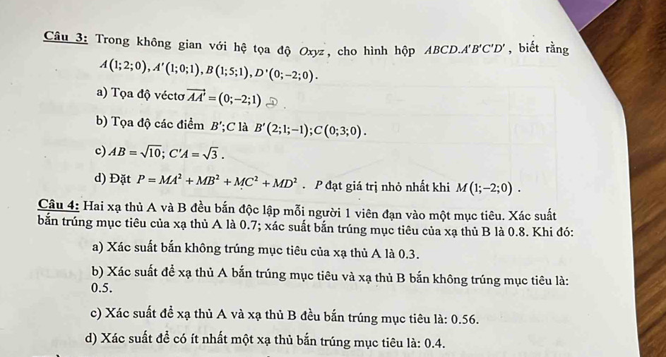 Trong không gian với hệ tọa độ Oxyz, cho hình hộp ABCD. A'B'C'D' , biết rằng
A(1;2;0), A'(1;0;1), B(1;5;1), D'(0;-2;0). 
a) Tọa độ véctơ vector AA'=(0;-2;1)
b) Tọa độ các điểm B';C là B'(2;1;-1); C(0;3;0). 
c) AB=sqrt(10); C'A=sqrt(3). 
d) Đặt P=MA^2+MB^2+MC^2+MD^2 P đạt giá trị nhỏ nhất khi M(1;-2;0). 
Câu 4: Hai xạ thủ A và B đều bắn độc lập mỗi người 1 viên đạn vào một mục tiêu. Xác suất 
bắn trúng mục tiêu của xạ thủ A là 0.7; xác suất bắn trúng mục tiêu của xạ thủ B là 0.8. Khi đó: 
a) Xác suất bắn không trúng mục tiêu của xạ thủ A là 0.3. 
b) Xác suất để xạ thủ A bắn trúng mục tiêu và xạ thủ B bắn không trúng mục tiêu là: 
0.5. 
c) Xác suất đề xạ thủ A và xạ thủ B đều bắn trúng mục tiêu là: 0.56. 
d) Xác suất đề có ít nhất một xạ thủ bắn trúng mục tiêu là: 0.4.