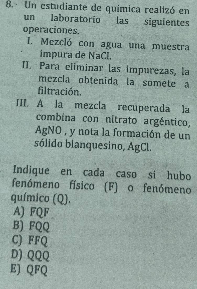 Un estudiante de química realizó en
un laboratorio las siguientes
operaciones.
I. Mezcló con agua una muestra
impura de NaCl.
II. Para eliminar las impurezas, la
mezcla obtenida la somete a
filtración.
III. A la mezcla recuperada la
combina con nitrato argéntico,
AgNO , y nota la formación de un
sólido blanquesino, AgCl.
Indique en cada caso si hubo
fenómeno físico (F) o fenómeno
químico (Q).
A) FQF
B) FQQ
C) FFQ
D) QQQ
E) QFQ