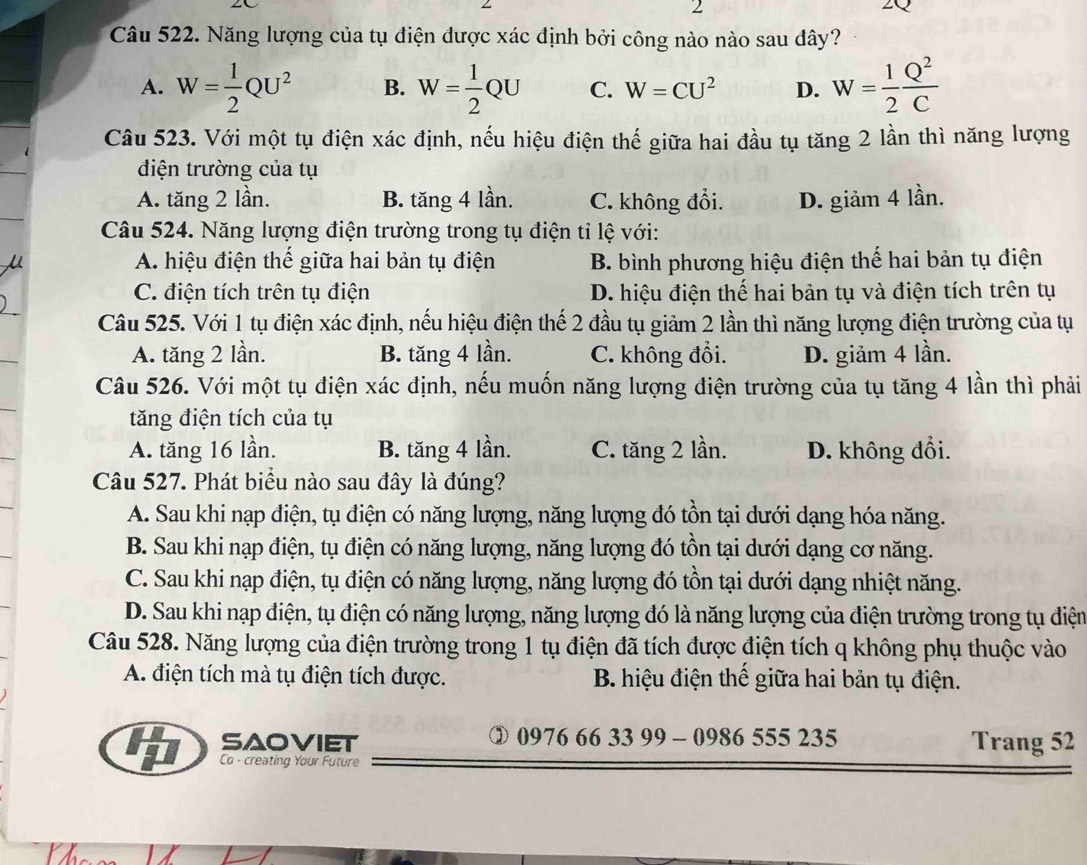 Năng lượng của tụ điện được xác định bởi công nào nào sau dây?
A. W= 1/2 QU^2 B. W= 1/2 QU C. W=CU^2 D. W= 1/2  Q^2/C 
Câu 523. Với một tụ điện xác định, nếu hiệu điện thế giữa hai đầu tụ tăng 2 lần thì năng lượng
điện trường của tụ
A. tăng 2 lần. B. tăng 4 lần. C. không đổi. D. giảm 4 lần.
Câu 524. Năng lượng điện trường trong tụ điện tỉ lệ với:
A. hiệu điện thế giữa hai bản tụ điện B. bình phương hiệu điện thế hai bản tụ điện
C. điện tích trên tụ điện D. hiệu điện thế hai bản tụ và điện tích trên tụ
Câu 525. Với 1 tụ điện xác định, nếu hiệu điện thế 2 đầu tụ giảm 2 lần thì năng lượng điện trường của tụ
A. tăng 2 lần. B. tăng 4 lần. C. không đổi. D. giảm 4 lần.
Câu 526. Với một tụ điện xác định, nếu muốn năng lượng điện trường của tụ tăng 4 lần thì phải
tăng điện tích của tụ
A. tăng 16 lần. B. tăng 4 lần. C. tăng 2 lần. D. không đổi.
Câu 527. Phát biểu nào sau đây là đúng?
A. Sau khi nạp điện, tụ điện có năng lượng, năng lượng đó tồn tại dưới dạng hóa năng.
B. Sau khi nạp điện, tụ điện có năng lượng, năng lượng đó tồn tại dưới dạng cơ năng.
C. Sau khi nạp điện, tụ điện có năng lượng, năng lượng đó tồn tại dưới dạng nhiệt năng.
D. Sau khi nạp điện, tụ điện có năng lượng, năng lượng đó là năng lượng của điện trường trong tụ điện
Câu 528. Năng lượng của điện trường trong 1 tụ điện đã tích được điện tích q không phụ thuộc vào
A. điện tích mà tụ điện tích được. B. hiệu điện thể giữa hai bản tụ điện.
saoviet ② 0976 66 33 99 - 0986 555 23 35 Trang 52
Co - creating Your Future