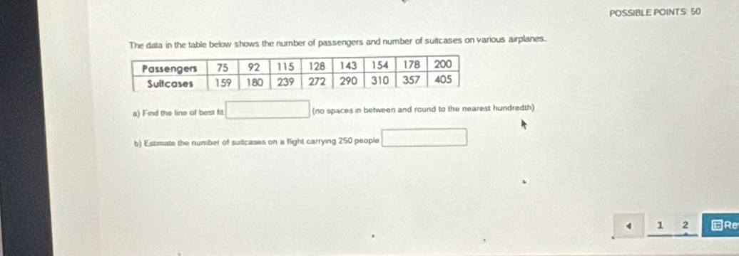 POSSIBLE POINTS: 50 
The data in the table below shows the number of passengers and number of suitcases on various airplanes. 
a) Find the line of best fit. □ (no spaces in between and round to the nearest hundredth) 
b) Estimate the number of suitcases on a flight carrying 250 people □
1 2 Re