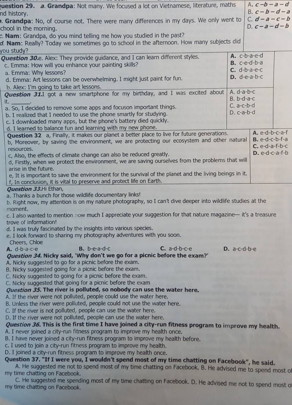 Grandpa: Not many. We focused a lot on Vietnamese, literature, maths A. c-b-a-d
nd h
o. Gr
cho
c. N
d. N
you 
Qu
c. 
a. 
d.
b.
Qu
it._
a.
b.
c.
d.
Q
b
r
c
d
a
e
f
Q
a.
b.
moment.
c. I also wanted to mention how much I appreciate your suggestion for that nature magazine— it’s a treasure
trove of information!
d. I was truly fascinated by the insights into various species.
e. I look forward to sharing my photography adventures with you soon.
Cheers, Chloe
A. d-b-a-c-e B. b-e-a-d-c C. a-d-b-c-e D. a-c-d-b-e
Question 34. Nicky said, 'Why don't we go for a picnic before the exam?'
A. Nicky suggested to go for a picnic before the exam.
B. Nicky suggested going for a picnic before the exam.
C. Nicky suggested to going for a picnic before the exam.
C. Nicky suggested that going for a picnic before the exam
Question 35. The river is polluted, so nobody can use the water here.
A. If the river were not polluted, people could use the water here.
B. Unless the river were polluted, people could not use the water here.
C. If the river is not polluted, people can use the water here.
D. If the river were not polluted, people can use the water here.
Question 36. This is the first time I have joined a city-run fitness program to improve my health.
A. I never joined a city-run fitness program to improve my health once.
B. I have never joined a city-run fitness program to improve my health before.
c. I used to join a city-run fitness program to improve my health.
D. I joined a city-run fitness program to improve my health once.
Question 37. “If I were you, I wouldn’t spend most of my time chatting on Facebook”, he said.
A. He suggested me not to spend most of my time chatting on Facebook. B. He advised me to spend most of
my time chatting on Facebook.
C. He suggested me spending most of my time chatting on Facebook. D. He advised me not to spend most o
my time chatting on Facebook.