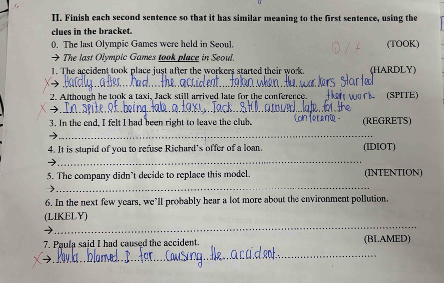 Finish each second sentence so that it has similar meaning to the first sentence, using the 
clues in the bracket. 
0. The last Olympic Games were held in Seoul. (TOOK) 
The last Olympic Games took place in Seoul. 
1. The accident took place just after the workers started their work. (HARDLY) 
_ 
_ 
2. Although he took a taxi, Jack still arrived late for the conference. (SPITE) 
_ 
3. In the end, I felt I had been right to leave the club. (REGRETS) 
_ 
4. It is stupid of you to refuse Richard’s offer of a loan. (IDIOT) 
_ 
5. The company didn’t decide to replace this model. (INTENTION) 
_ 
6. In the next few years, we’ll probably hear a lot more about the environment pollution. 
_ 
(LIKELY) 
7. Paula said I had caused the accident. (BLAMED) 
_