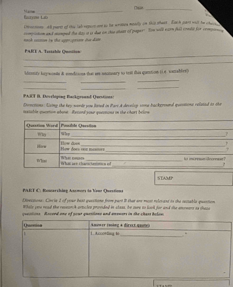 Nate_ 
Name_ 
Enaye Lab 
Directions. All parts of this lab report are to be writtes neatly on this sheet. Each part will be checke 
completion and stamped the day i is due on this skeat of paper! You will earn fill credit for compler 
each seetion by the appropriate due date 
_ 
PART A. Testable Question: 
_ 
ldentify keywords & conditions that are necessary to test this question (i.e. variables) 
__ 
_ 
_ 
_ 
_ 
PART B. Developing Background Questions: 
Dirnctions: Using the key words you listed in Part A develop some background questions related to the 
testable question above. Record your questions in the chart below 
STAMP 
PART C: Researching Answers to Your Questions 
Dircctions: Circle 2 of your best questions from part B that are most relevant to the testable question 
While you read the research articles provided in class, be sure to look for and the answers to these 
questions Record one of your questions and answers in the chart below