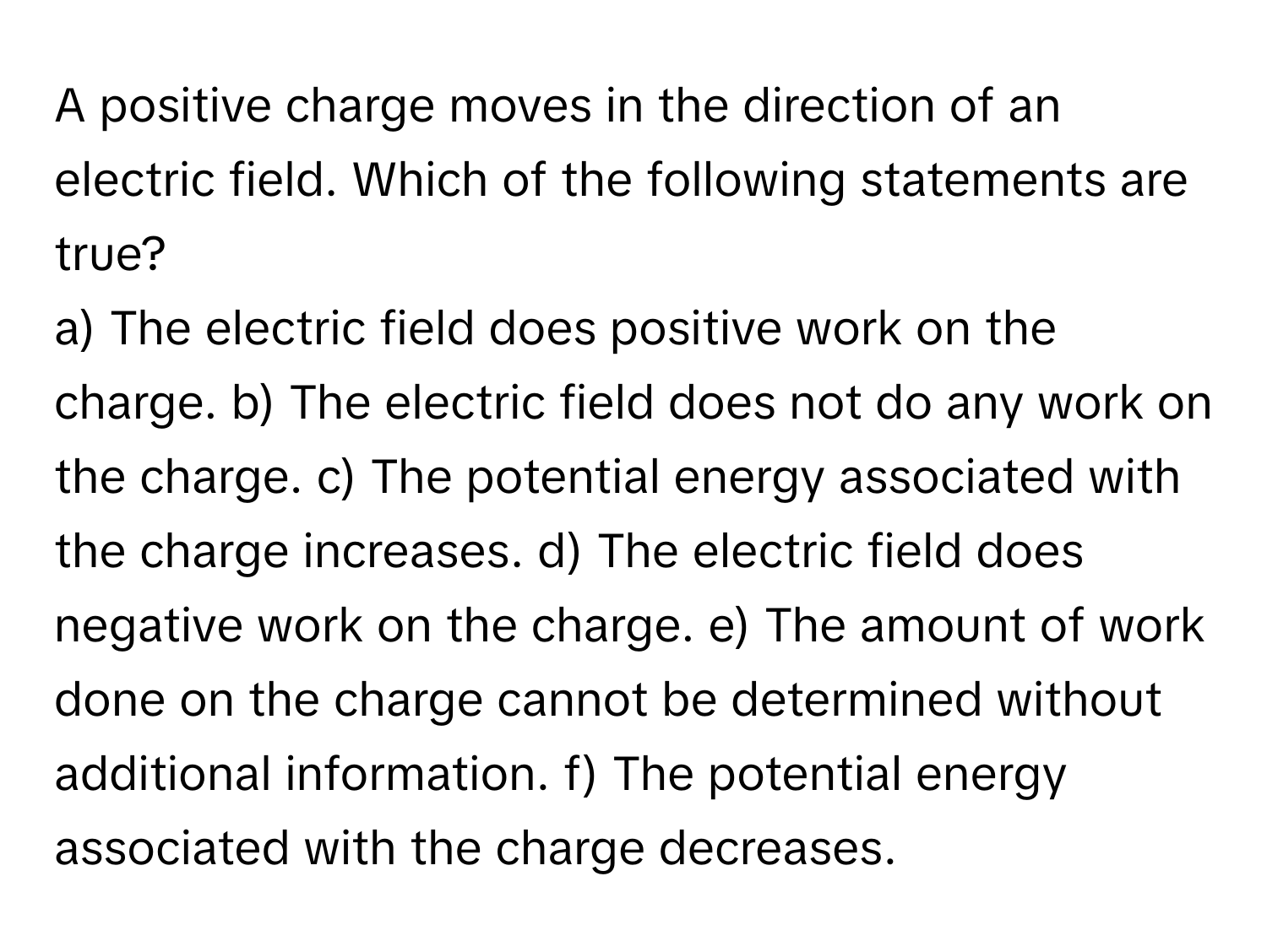 A positive charge moves in the direction of an electric field. Which of the following statements are true?

a) The electric field does positive work on the charge. b) The electric field does not do any work on the charge. c) The potential energy associated with the charge increases. d) The electric field does negative work on the charge. e) The amount of work done on the charge cannot be determined without additional information. f) The potential energy associated with the charge decreases.