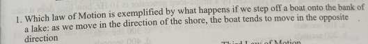 Which law of Motion is exemplified by what happens if we step off a boat onto the bank of 
a lake: as we move in the direction of the shore, the boat tends to move in the opposite 
direction