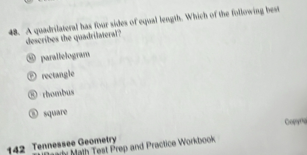 A quadrilateral has four sides of equal length. Which of the following best
describes the quadrilateral?
④ parallelogram
Ⓟ rectangle
® rhombus
③ square
Copyrig
142 Tennessee Geometry
ady Math Test Prep and Practice Workbook