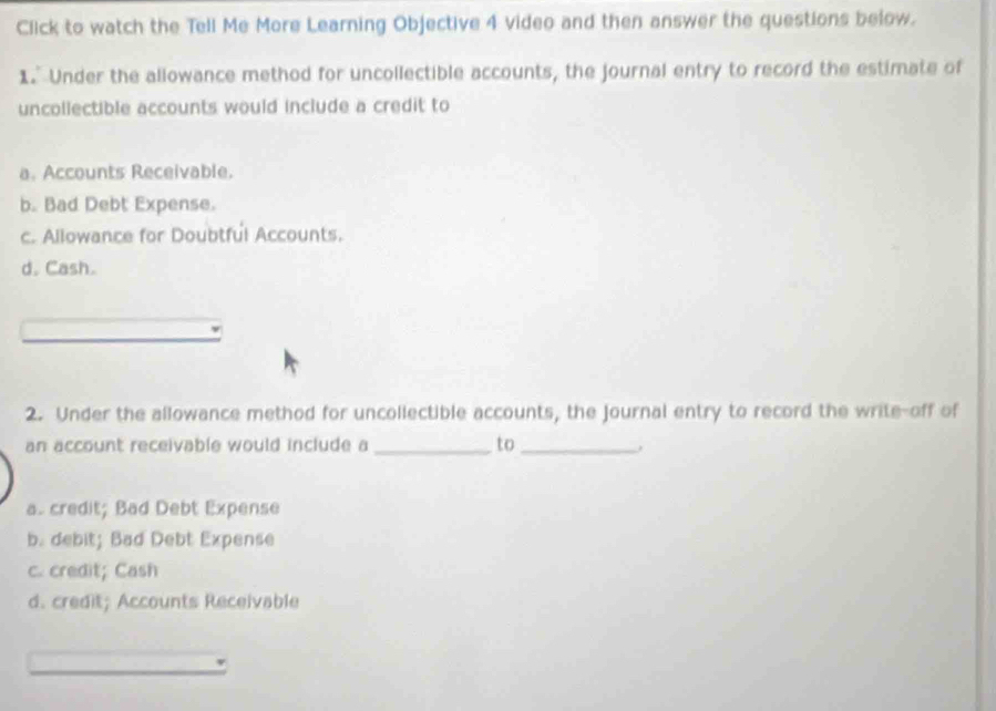 Click to watch the Tell Me More Learning Objective 4 video and then answer the questions below.
1." Under the allowance method for uncollectible accounts, the journal entry to record the estimate of
uncollectible accounts would include a credit to
a. Accounts Receivable.
b. Bad Debt Expense.
c. Allowance for Doubtful Accounts.
d. Cash.
2. Under the allowance method for uncollectible accounts, the Journal entry to record the write-off of
an account receivable would include a_ to_
a. credit; Bad Debt Expense
b. debit; Bad Debt Expense
c. credit; Cash
d. credit; Accounts Receivable