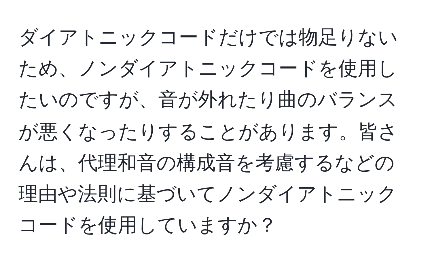 ダイアトニックコードだけでは物足りないため、ノンダイアトニックコードを使用したいのですが、音が外れたり曲のバランスが悪くなったりすることがあります。皆さんは、代理和音の構成音を考慮するなどの理由や法則に基づいてノンダイアトニックコードを使用していますか？