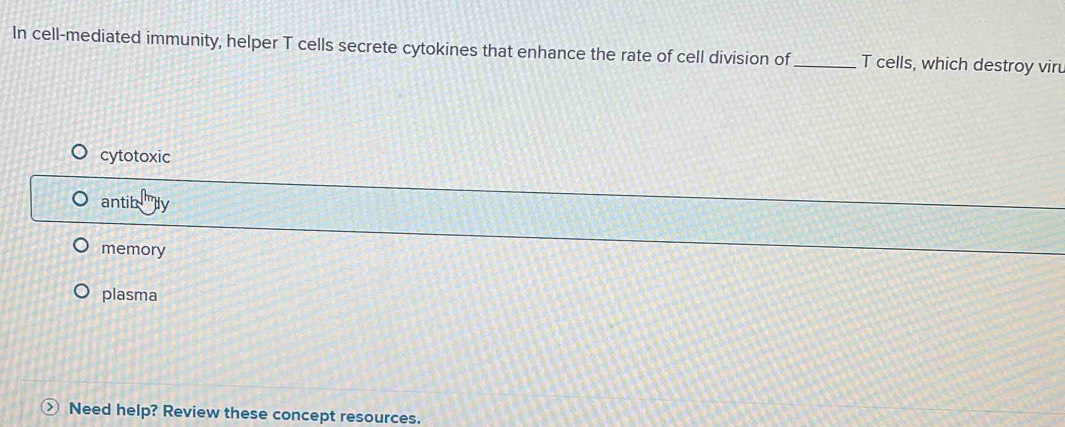 In cell-mediated immunity, helper T cells secrete cytokines that enhance the rate of cell division of_ T cells, which destroy vir
cytotoxic
antib
memory
plasma
> Need help? Review these concept resources.