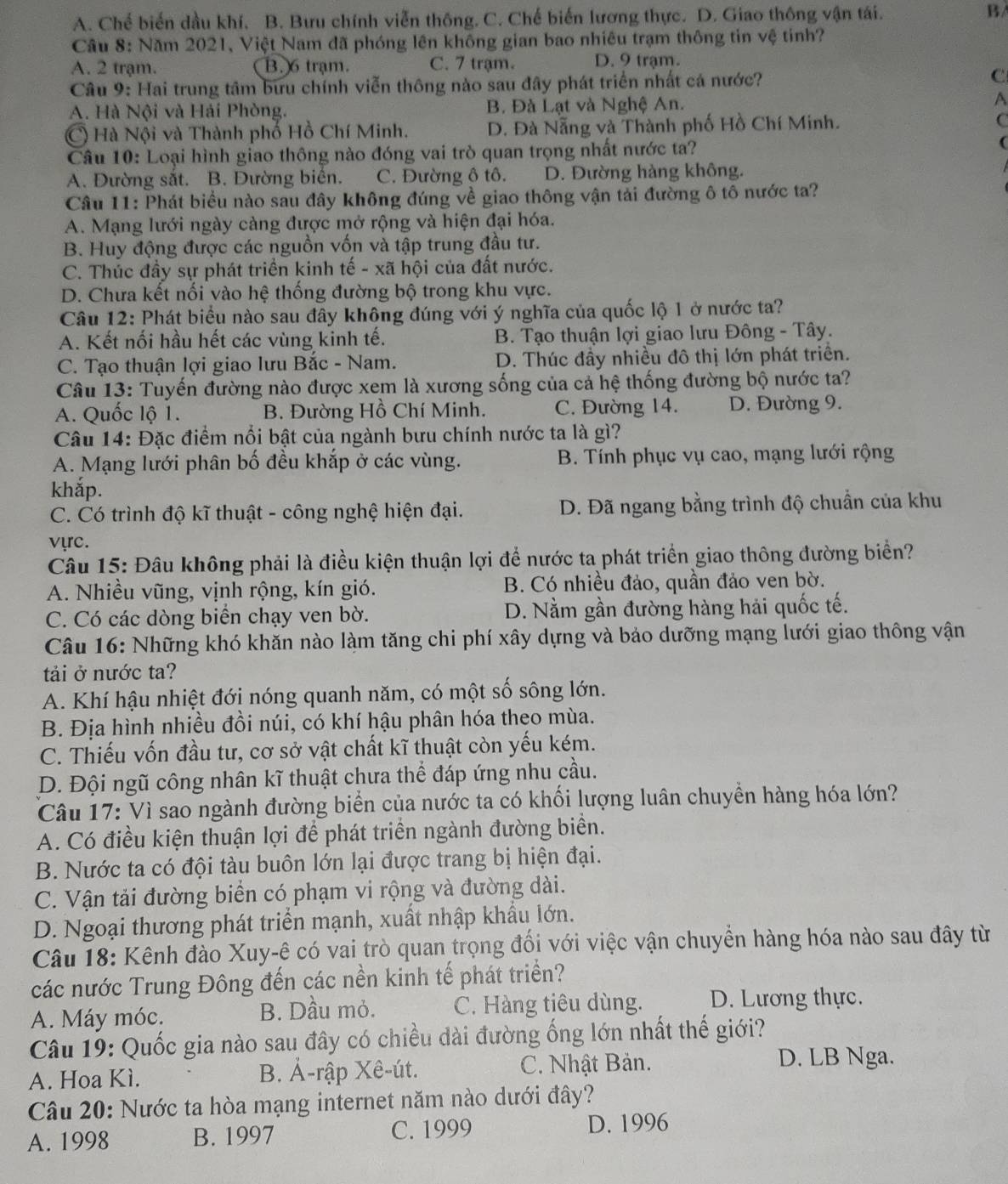 A. Chế biến dầu khí. B. Bưu chính viễn thông. C. Chế biến lương thực. D. Giao thông vận tái. B
Câu 8: Năm 2021, Việt Nam đã phóng lên không gian bao nhiêu trạm thông tin vệ tinh?
A. 2 trạm. B. 6 trạm. C. 7 trạm. D. 9 trạm.
Câu 9: Hai trung tâm bưu chính viễn thông nào sau đây phát triển nhất cá nước? C
A. Hà Nội và Hải Phòng. B. Đà Lạt và Nghệ An. A
C) Hà Nội và Thành phố Hồ Chí Minh. D. Đà Nẵng và Thành phố Hồ Chí Minh. C
Câu 10: Loại hình giao thông nào đóng vai trò quan trọng nhất nước ta?
(
A. Đường sắt. B. Đường biển. C. Đường ô tô. D. Đường hàng không.
Câu 11: Phát biểu nào sau đây không đúng về giao thông vận tải đường ô tô nước ta?
A. Mạng lưới ngày càng được mở rộng và hiện đại hóa.
B. Huy động được các nguồn vốn và tập trung đầu tư.
C. Thúc đầy sự phát triển kinh tế - xã hội của đất nước.
D. Chưa kết nối vào hệ thống đường bộ trong khu vực.
Câu 12: Phát biểu nào sau đây không đúng với ý nghĩa của quốc lộ 1 ở nước ta?
A. Kết nối hầu hết các vùng kinh tế. B. Tạo thuận lợi giao lưu Đông - Tây.
C. Tạo thuận lợi giao lưu Bắc - Nam. D. Thúc đầy nhiều đô thị lớn phát triển.
Câu 13: Tuyến đường nào được xem là xương sống của cả hệ thống đường bộ nước ta?
A. Quốc lộ 1. B. Đường Hồ Chí Minh. C. Đường 14. D. Đường 9.
Câu 14: Đặc điểm nổi bật của ngành bưu chính nước ta là gì?
A. Mạng lưới phân bố đều khắp ở các vùng. B. Tính phục vụ cao, mạng lưới rộng
khắp.
C. Có trình độ kĩ thuật - công nghệ hiện đại.  D. Đã ngang bằng trình độ chuẩn của khu
vực.
Câu 15: Đầu không phải là điều kiện thuận lợi để nước ta phát triển giao thông đường biển?
A. Nhiều vũng, vịnh rộng, kín gió. B. Có nhiều đảo, quần đảo ven bờ.
C. Có các dòng biển chạy ven bờ. D. Nằm gần đường hàng hải quốc tế.
Câu 16: Những khó khăn nào làm tăng chi phí xây dựng và bảo dưỡng mạng lưới giao thông vận
tải ở nước ta?
A. Khí hậu nhiệt đới nóng quanh năm, có một số sông lớn.
B. Địa hình nhiều đồi núi, có khí hậu phân hóa theo mùa.
C. Thiếu vốn đầu tư, cơ sở vật chất kĩ thuật còn yếu kém.
D. Đội ngũ công nhân kĩ thuật chưa thể đáp ứng nhu cầu.
Câu 17: Vì sao ngành đường biển của nước ta có khối lượng luân chuyển hàng hóa lớn?
A. Có điều kiện thuận lợi để phát triển ngành đường biển.
B. Nước ta có đội tàu buôn lớn lại được trang bị hiện đại.
C. Vận tải đường biển có phạm vi rộng và đường dài.
D. Ngoại thương phát triển mạnh, xuất nhập khẩu lớn.
Câu 18: Kênh đào Xuy-ê có vai trò quan trọng đối với việc vận chuyển hàng hóa nào sau đây từ
các nước Trung Đông đến các nền kinh tế phát triển?
A. Máy móc. B. Dầu mỏ. C. Hàng tiêu dùng. D. Lương thực.
Câu 19: Quốc gia nào sau đây có chiều dài đường ống lớn nhất thế giới?
A. Hoa Kì. B. Ả-rập Xê-út. C. Nhật Bản.
D. LB Nga.
Câu 20: Nước ta hòa mạng internet năm nào dưới đây?
A. 1998 B. 1997 C. 1999 D. 1996