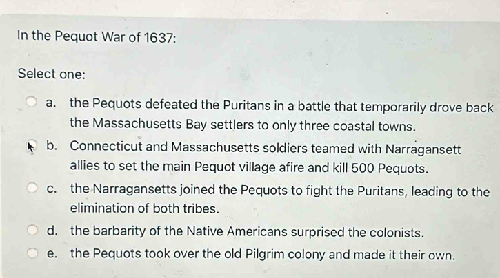 In the Pequot War of 1637 :
Select one:
a. the Pequots defeated the Puritans in a battle that temporarily drove back
the Massachusetts Bay settlers to only three coastal towns.
b. Connecticut and Massachusetts soldiers teamed with Narragansett
allies to set the main Pequot village afire and kill 500 Pequots.
c. the Narragansetts joined the Pequots to fight the Puritans, leading to the
elimination of both tribes.
d. the barbarity of the Native Americans surprised the colonists.
e. the Pequots took over the old Pilgrim colony and made it their own.