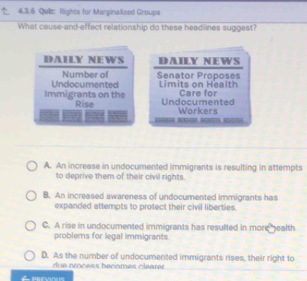 Qub: Rights for Marginalized Groups
What cause-and-effect relationship do these headlines suggest?
DAILY NEWS DAILY NEWS
Number of Senator Proposes
Undocumented Limits on Health
Care for
Immigrants on the Undocumented
Rise Workers

A. An increase in undocumented immigrants is resulting in attempts
to deprive them of their civil rights.
B. An increased awareness of undocumented immigrants has
expanded attempts to protect their civil liberties.
C. A rise in undocumented immigrants has resulted in more ealth
problems for legal immigrants.
D. As the number of undocumented immigrants rises, their right to
due process becomes cléarer