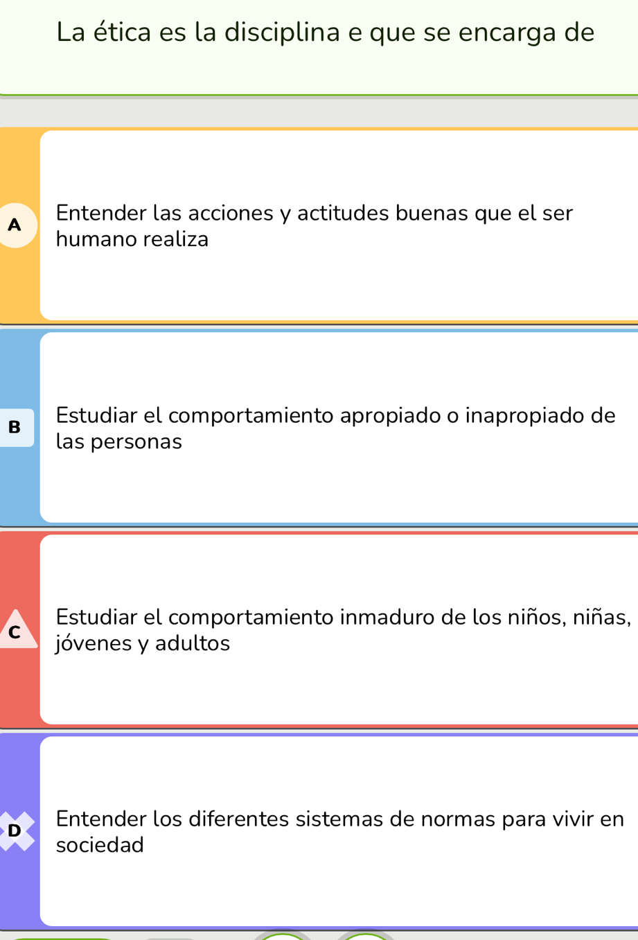 La ética es la disciplina e que se encarga de
A Entender las acciones y actitudes buenas que el ser
humano realiza
B Estudiar el comportamiento apropiado o inapropiado de
las personas
Estudiar el comportamiento inmaduro de los niños, niñas,
C jóvenes y adultos
D Entender los diferentes sistemas de normas para vivir en
sociedad