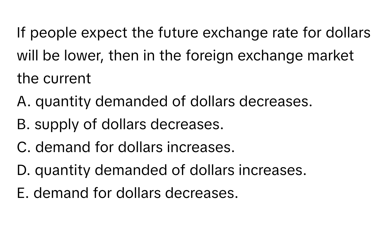 If people expect the future exchange rate for dollars will be lower, then in the foreign exchange market the current
A. quantity demanded of dollars decreases.
B. supply of dollars decreases.
C. demand for dollars increases.
D. quantity demanded of dollars increases.
E. demand for dollars decreases.