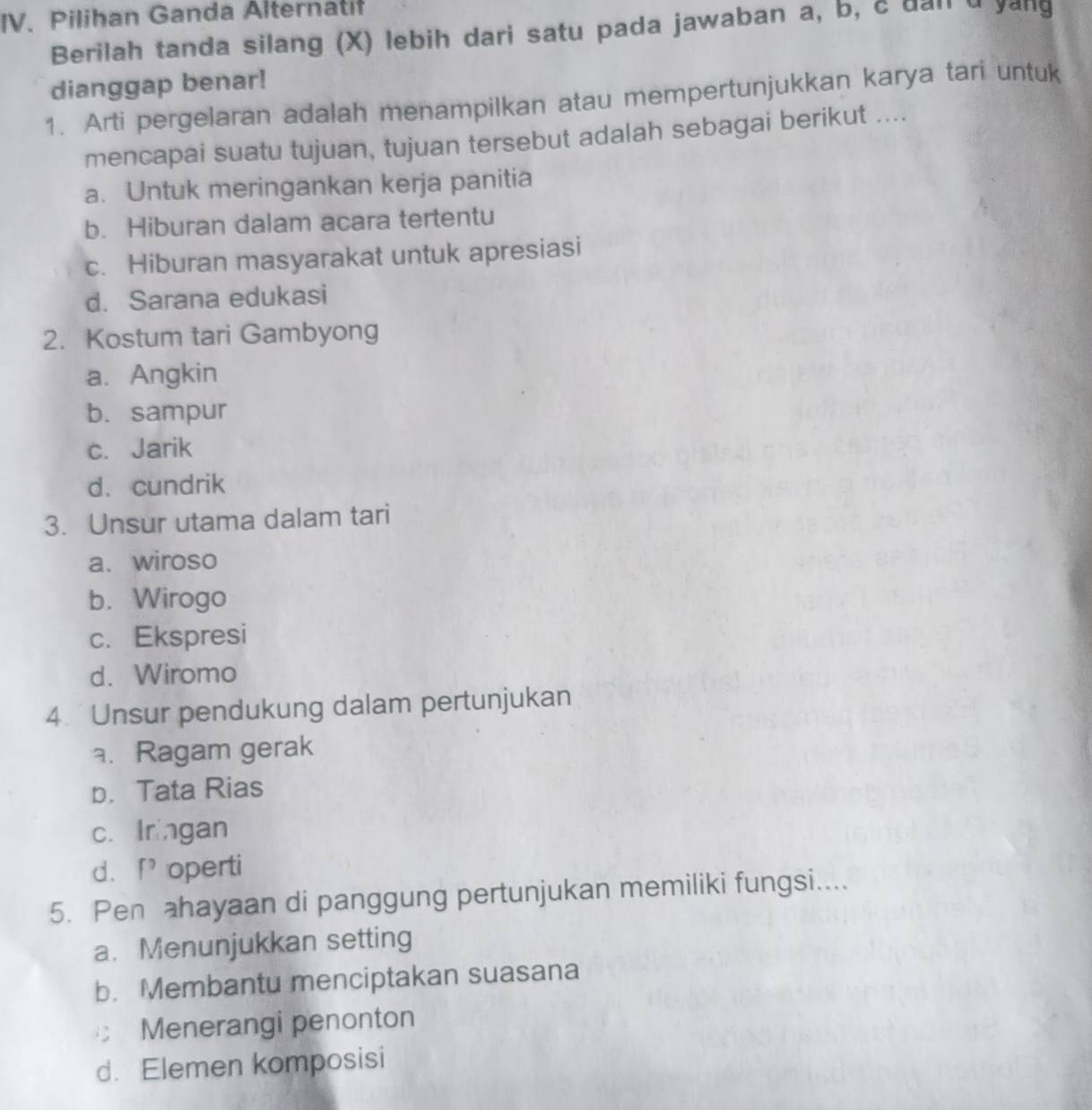 Pilihan Ganda Alternatif
Berilah tanda silang (X) lebih dari satu pada jawaban a, b, c dan d yang
dianggap benar!
1. Arti pergelaran adalah menampilkan atau mempertunjukkan karya tari untuk
mencapai suatu tujuan, tujuan tersebut adalah sebagai berikut ....
a. Untuk meringankan kerja panitia
b. Hiburan dalam acara tertentu
c. Hiburan masyarakat untuk apresiasi
d. Sarana edukasi
2. Kostum tari Gambyong
a. Angkin
b. sampur
c. Jarik
d. cundrik
3. Unsur utama dalam tari
a. wiroso
b. Wirogo
c. Ekspresi
d. Wiromo
4. Unsur pendukung dalam pertunjukan. Ragam gerak
p. Tata Rias
c. Iringan
d.f operti
5. Pen ahayaan di panggung pertunjukan memiliki fungsi....
a. Menunjukkan setting
b. Membantu menciptakan suasana
Menerangi penonton
d. Elemen komposisi