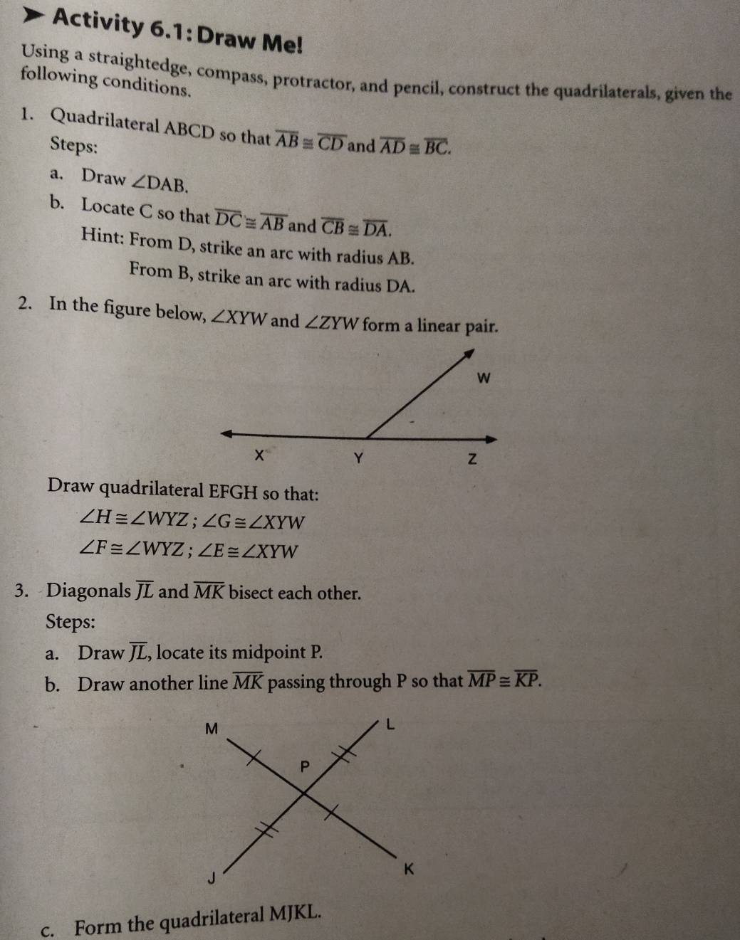 Activity 6.1: Draw Me! 
Using a straightedge, compass, protractor, and pencil, construct the quadrilaterals, given the 
following conditions. 
1. Quadrilateral ABCD so that overline AB≌ overline CD and overline AD≌ overline BC. 
Steps: 
a. Draw ∠ DAB. 
b. Locate C so that overline DC≌ overline AB and overline CB≌ overline DA. 
Hint: From D, strike an arc with radius AB. 
From B, strike an arc with radius DA. 
2. In the figure below, ∠ XYW and ∠ ZYW form a linear pair. 
Draw quadrilateral EFGH so that:
∠ H≌ ∠ WYZ; ∠ G≌ ∠ XYW
∠ F≌ ∠ WYZ; ∠ E≌ ∠ XYW
3. Diagonals overline JL and overline MK bisect each other. 
Steps: 
a. Draw overline JL , locate its midpoint P. 
b. Draw another line overline MK passing through P so that overline MP≌ overline KP. 
c. Form the quadrilateral MJKL.