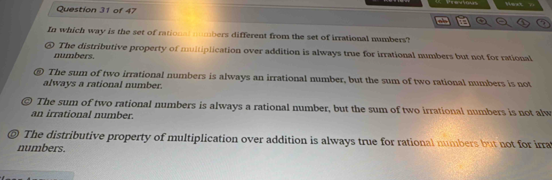 ab :
In which way is the set of rational numbers different from the set of irrational numbers?
The distributive property of multiplication over addition is always true for irrational numbers but not for rational
numbers.
⑧ The sum of two irrational numbers is always an irrational number, but the sum of two rational numbers is not
always a rational number.
The sum of two rational numbers is always a rational number, but the sum of two irrational numbers is not alw
an irrational number.
© The distributive property of multiplication over addition is always true for rational numbers but not for irra
numbers.