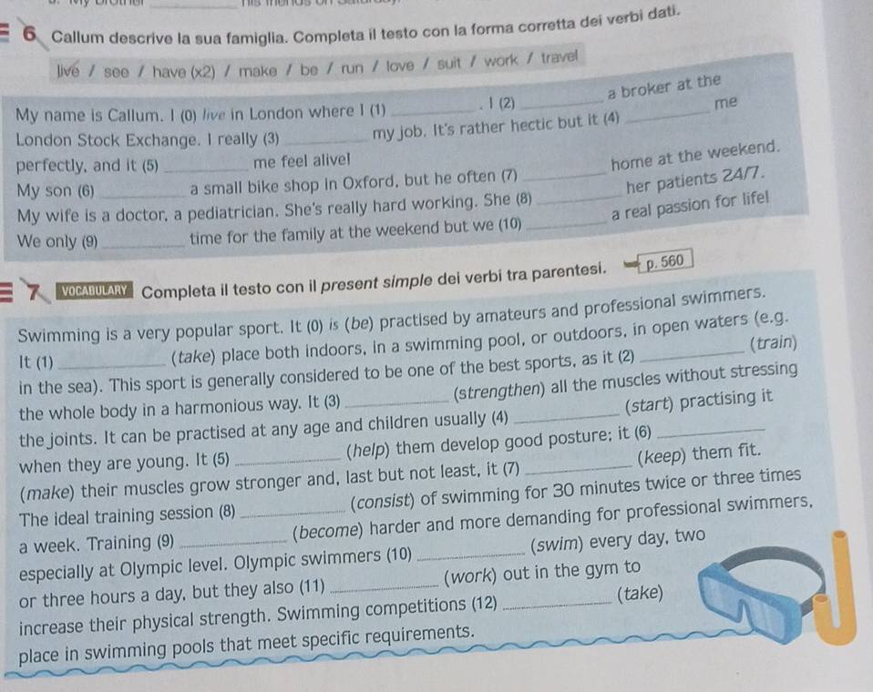 Callum descrive la sua famiglia. Completa il testo con la forma corretta dei verbi dati.
live / see / have (x2) / make / be / run / love / suit / work / travel
a broker at the
My name is Callum. I (0) live in London where I (1) _. I (2)_
me
London Stock Exchange. I really (3)_ my job. It's rather hectic but it (4)
_
perfectly, and it (5) _me feel alivel
home at the weekend.
My son (6) _a small bike shop in Oxford, but he often (7)_
_her patients 24/7.
a real passion for life!
My wife is a doctor, a pediatrician. She's really hard working. She (8)
We only (9)_ time for the family at the weekend but we (10)_
VOCABULARY Completa il testo con il present simple dei verbi tra parentesi. p. 560
Swimming is a very popular sport. It (0) is (be) practised by amateurs and professional swimmers.
It (1) _(take) place both indoors, in a swimming pool, or outdoors, in open waters (e.g.
(train)
in the sea). This sport is generally considered to be one of the best sports, as it (2)
the whole body in a harmonious way. It (3) _(strengthen) all the muscles without stressing
the joints. It can be practised at any age and children usually (4) (start) practising it
when they are young. It (5) _(help) them develop good posture; it (6)
(make) their muscles grow stronger and, last but not least, it (7) (keep) them fit.
The ideal training session (8) (consist) of swimming for 30 minutes twice or three times
a week. Training (9) _(become) harder and more demanding for professional swimmers,
especially at Olympic level. Olympic swimmers (10) _(swim) every day, two
or three hours a day, but they also (11) _(work) out in the gym to
increase their physical strength. Swimming competitions (12) _(take)
place in swimming pools that meet specific requirements.