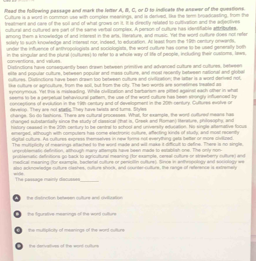 Read the following passage and mark the letter A, B, C, or D to indicate the answer of the questions.
Culture is a word in common use with complex meanings, and is derived, like the term broadcasting, from the
treatment and care of the soil and of what grows on it. It is directly related to cultivation and the adjectives
cultural and cultured are part of the same verbal complex. A person of culture has identifiable attributes,
among them a knowledge of and interest in the arts, literature, and music. Yet the word culture does not refer
solely to such knowledge and interest nor, indeed, to education. At least from the 19th century onwards,
under the influence of anthropologists and sociologists, the word culture has come to be used generally both
in the singular and the plural (cultures) to refer to a whole way of life of people, including their customs, laws,
conventions, and values.
Distinctions have consequently been drawn between primitive and advanced culture and cultures, between
elite and popular culture, between popular and mass culture, and most recently between national and global
cultures. Distinctions have been drawn too between culture and civilization; the lafter is a word derived not,
like culture or agriculture, from the soil, but from the city. The two words are sometimes treated as
synonymous. Yet this is misleading. While civilization and barbarism are pitted against each other in what
seems to be a perpetual behavioural pattern, the use of the word culture has been strongly influenced by
conceptions of evolution in the 19th century and of development in the 20th century. Cultures evolve or
develop. They are not static.They have twists and turns. Styles
change. So do fashions. There are cultural processes. What, for example, the word cultured means has
changed substantially since the study of classical (that is, Greek and Roman) literature, philosophy, and
history ceased in the 20th century to be central to school and university education. No single alternative focus
emerged, although with computers has come electronic culture, affecting kinds of study, and most recently
digital culture. As cultures express themselves in new forms not everything gets better or more civilized.
The multiplicity of meanings attached to the word made and will make it difficult to define. There is no single,
unproblematic definition, although many attempts have been made to establish one. The only non-
problematic definitions go back to agricultural meaning (for example, cereal culture or strawberry culture) and
medical meaning (for example, bacterial culture or penicillin culture). Since in anthropology and sociology we
also acknowledge culture clashes, culture shock, and counter-culture, the range of reference is extremely
wide.
The passage mainly discusses_
the distinction between culture and civilization 
the figurative meanings of the word culture
the multiplicity of meanings of the word culture
the derivatives of the word culture