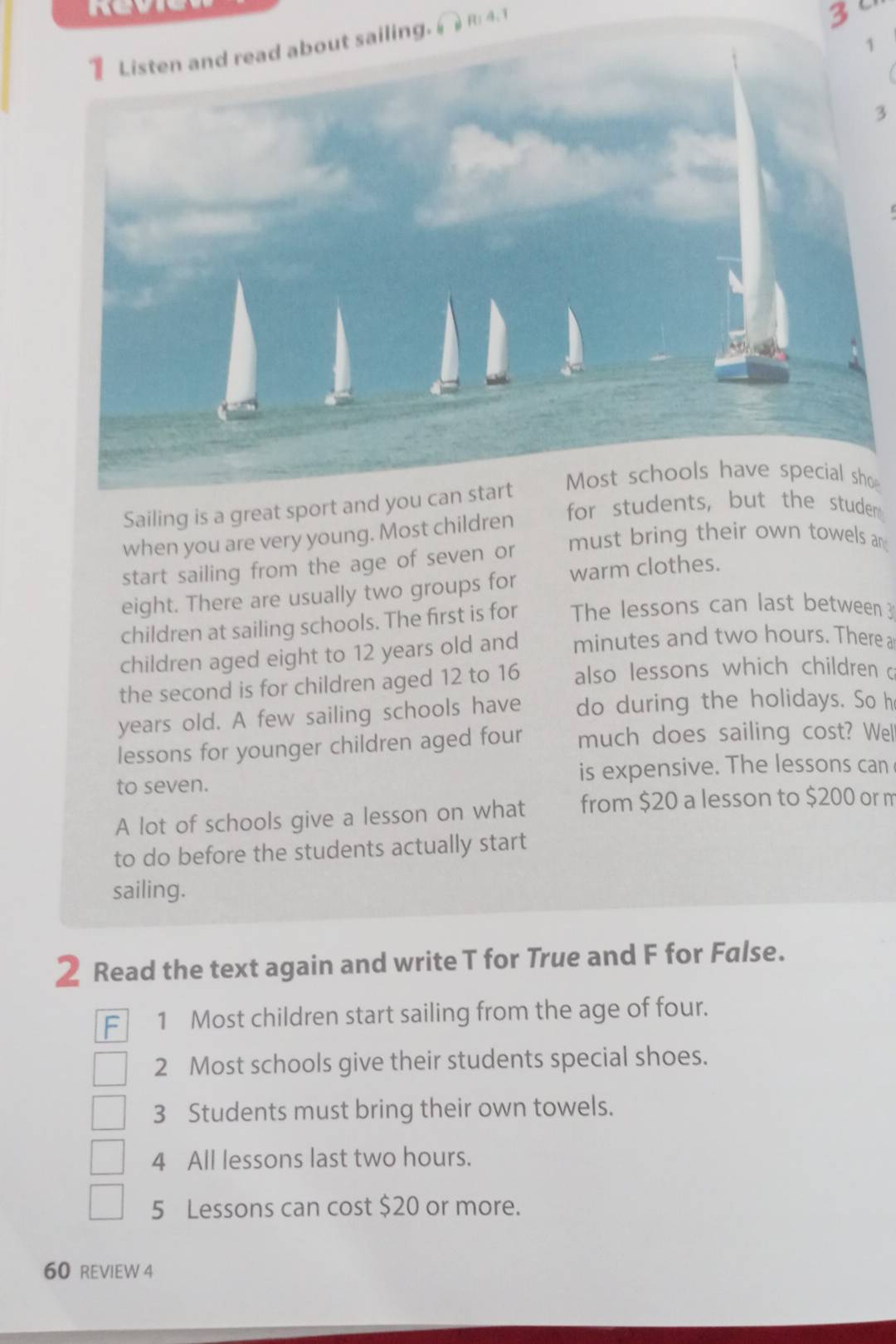 iling. ( R: 4.1
3
1
3
o 
Sailing is a great sport and you can sta 
for students, but the studer 
when you are very young. Most children 
must bring their own towels an 
start sailing from the age of seven or 
eight. There are usually two groups for warm clothes. 
children at sailing schools. The first is for The lessons can last between 3
children aged eight to 12 years old and minutes and two hours. There a 
the second is for children aged 12 to 16 also lessons which children 
years old. A few sailing schools have do during the holidays. So h 
lessons for younger children aged four much does sailing cost? We 
to seven. is expensive. The lessons can 
A lot of schools give a lesson on what from $20 a lesson to $200 or n 
to do before the students actually start 
sailing. 
2 Read the text again and write T for True and F for False. 
F 1 Most children start sailing from the age of four. 
2 Most schools give their students special shoes.
3 Students must bring their own towels. 
4 All lessons last two hours.
5 Lessons can cost $20 or more. 
60 REVIEW 4