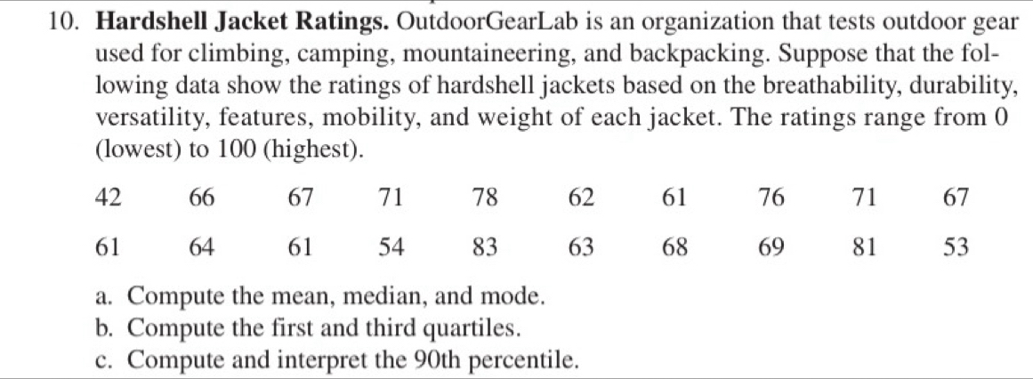 Hardshell Jacket Ratings. OutdoorGearLab is an organization that tests outdoor gear 
used for climbing, camping, mountaineering, and backpacking. Suppose that the fol- 
lowing data show the ratings of hardshell jackets based on the breathability, durability, 
versatility, features, mobility, and weight of each jacket. The ratings range from 0
(lowest) to 100 (highest). 
a. Compute the mean, median, and mode. 
b. Compute the first and third quartiles. 
c. Compute and interpret the 90th percentile.