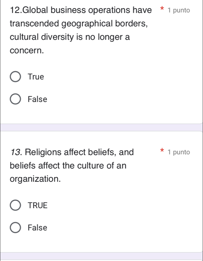 Global business operations have * 1 punto
transcended geographical borders,
cultural diversity is no longer a
concern.
True
False
13. Religions affect beliefs, and 1 punto
beliefs affect the culture of an
organization.
TRUE
False