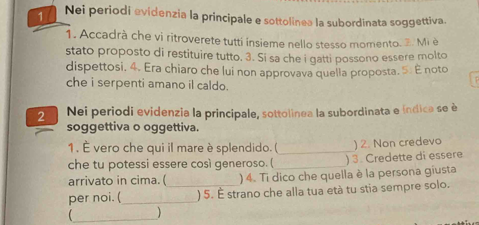 Nei periodi evidenzia la principale e sottolinea la subordinata soggettiva. 
1. Accadrà che vi ritroverete tutti ínsieme nello stesso momento. 2. Mi è 
stato proposto di restituire tutto. 3. Si sa che i gatti possono essere molto 
dispettosi. 4. Era chiaro che lui non approvava quella proposta. 5. É noto 
che i serpenti amano il caldo. 
2 Nei periodi evidenzia la principale, sottolinea la subordinata e índica se è 
soggettiva o oggettiva. 
1. É vero che qui il mare è splendido. (_ 
) 2. Non credevo 
che tu potessi essere così generoso. ( _) 3. Credette di essere 
arrivato in cima. ( ) 4. Ti dico che quella è la persona gíusta 
per noi. (_ _) 5. É strano che alla tua età tu stia sempre solo. 
_