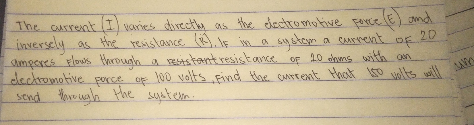 The current (I) varies directly as the eectromorive porce (t) and 
inversely as the resistance (8), I in a system a current oF 20
amperes Hlows through a resistance of 20 ohms with an 
um 
electromotive force oF 100 volfs, Find the current that 150 volts will 
send through the system.