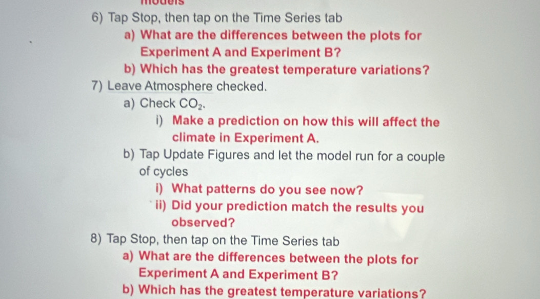 moders 
6) Tap Stop, then tap on the Time Series tab 
a) What are the differences between the plots for 
Experiment A and Experiment B? 
b) Which has the greatest temperature variations? 
7) Leave Atmosphere checked. 
a) Check CO_2. 
i) Make a prediction on how this will affect the 
climate in Experiment A. 
b) Tap Update Figures and let the model run for a couple 
of cycles 
i) What patterns do you see now? 
ii) Did your prediction match the results you 
observed? 
8) Tap Stop, then tap on the Time Series tab 
a) What are the differences between the plots for 
Experiment A and Experiment B? 
b) Which has the greatest temperature variations?