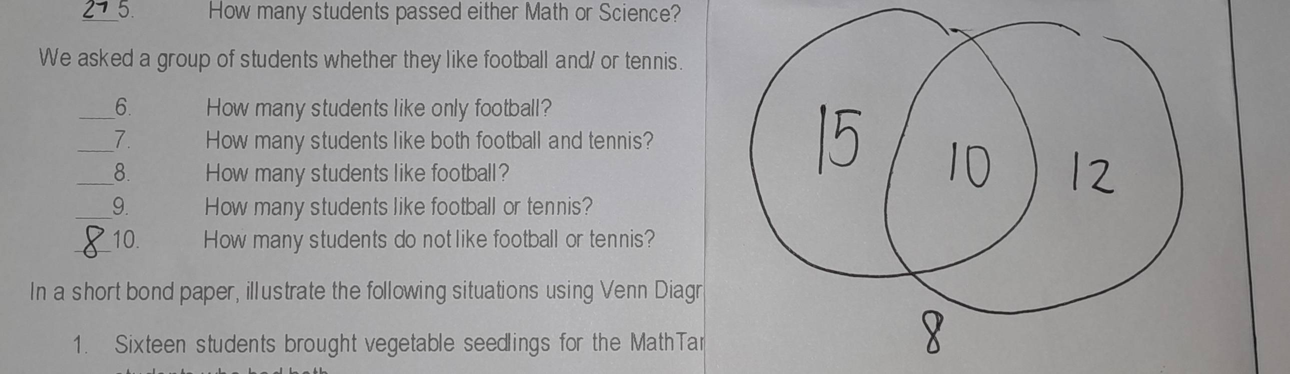 How many students passed either Math or Science? 
We asked a group of students whether they like football and/ or tennis. 
_6. How many students like only football? 
_7. How many students like both football and tennis? 
_8. How many students like football? 
_9. How many students like football or tennis? 
_10. How many students do not like football or tennis? 
In a short bond paper, illustrate the following situations using Venn Diagr 
1. Sixteen students brought vegetable seedlings for the MathTar