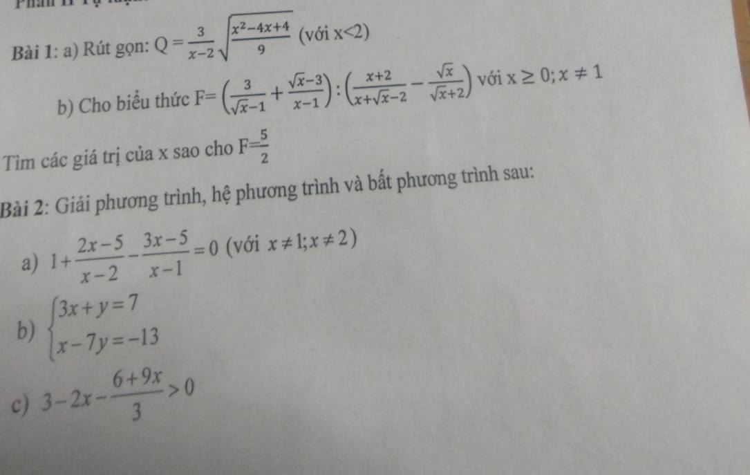 Rút gọn: Q= 3/x-2 sqrt(frac x^2-4x+4)9 (với x<2)
b) Cho biểu thức F=( 3/sqrt(x)-1 + (sqrt(x)-3)/x-1 ):( (x+2)/x+sqrt(x)-2 - sqrt(x)/sqrt(x)+2 ) với x≥ 0; x!= 1
Tìm các giá trị của x sao cho F= 5/2 
Bài 2: Giải phương trình, hệ phương trình và bất phương trình sau: 
a) 1+ (2x-5)/x-2 - (3x-5)/x-1 =0 (với x!= 1;x!= 2)
b) beginarrayl 3x+y=7 x-7y=-13endarray.
c) 3-2x- (6+9x)/3 >0