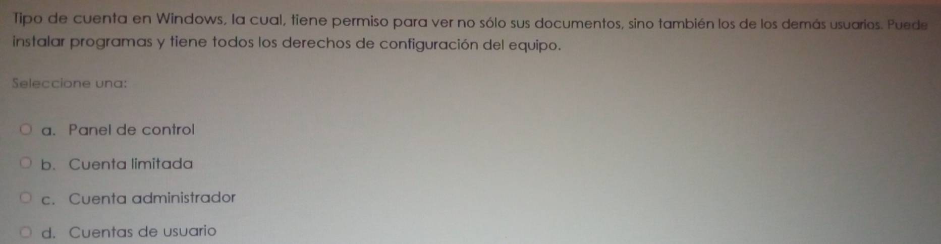 Tipo de cuenta en Windows, la cual, tiene permiso para ver no sólo sus documentos, sino también los de los demás usuarios. Puede
instalar programas y tiene todos los derechos de configuración del equipo.
Seleccione una:
a. Panel de control
b. Cuenta limitada
c. Cuenta administrador
d. Cuentas de usuario