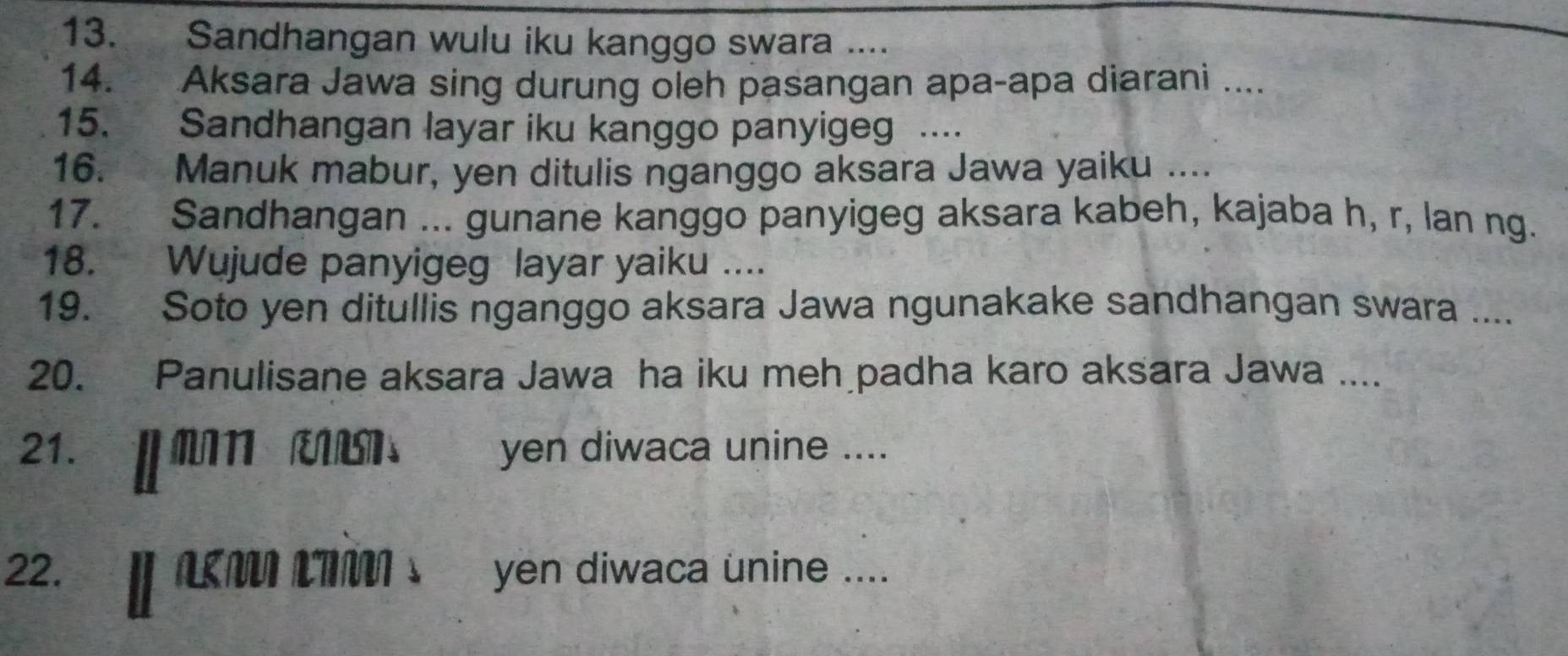 Sandhangan wulu iku kanggo swara .... 
14. Aksara Jawa sing durung oleh pasangan apa-apa diarani .... 
15. Sandhangan layar iku kanggo panyigeg .. 
16. Manuk mabur, yen ditulis nganggo aksara Jawa yaiku .... 
17. Sandhangan ... gunane kanggo panyigeg aksara kabeh, kajaba h, r, lan ng. 
18. Wujude panyigeg layar yaiku .... 
19. Soto yen ditullis nganggo aksara Jawa ngunakake sandhangan swara .... 
20. Panulisane aksara Jawa ha iku meh padha karo aksara Jawa .... 
21. औ H MA RARSTS yen diwaca unine .... 
22. LT s ` yen diwaca unine ....