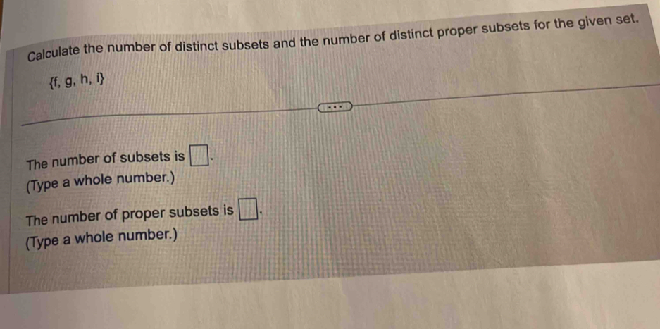 Calculate the number of distinct subsets and the number of distinct proper subsets for the given set.
 f,g,h,i
The number of subsets is □. 
(Type a whole number.) 
The number of proper subsets is □. 
(Type a whole number.)