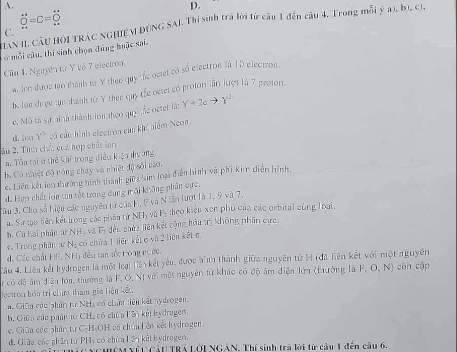 dot O=c=dot O
HAN II. CÂU HÔI TRÁC NGHIỆM DÚNG SAI. Thí sinh trả lời từ câu 1 đến câu 4. Trong mỗi ý a), b), c),
C.
ở mỗi câu, thí sinh chọn đúng hoặc sai.
Câu 1. Nguyên từ Y có 7 electron
a. Ion được tạo thành từ Y theo quy tắc octet có số electron là 10 electron.
b. Ion được tạo thành từ Y theo quy tắc oetet có proton lần Tượt là 7 proton.
c. Mô ta sự hình thành ion theo quy tắc octet là: Y+2eto Y^(2-)
d. lon Y^3 có cấu hình electron của khí hiểm Neon.
ầu 2. Tính chất của hợp chất ion
a. Tổn tại ở thê khí trong điều kiện thường.
b. Có nhiệt độ nóng chay và nhiệt độ sôi cao.
c. Liên kết ion thường hình thành giữa kim loại điễn hình và phi kim diễn hình.
d. Hợp chất ion tan tốt trong dung môi không phân cực.
Tâu 3. Cho số hiệu các nguyên tứ của H, F và N lần lượt là 1, 9 và 7.
a. Sự tạo liên kết trong các phân tứ NH_3 và F_2 theo kiểu xen phủ của các orbital cùng loại.
b. Ca hai phân từ NH_3 và F_2 đều chứa liên kết cộng hóa trị không phân cực.
c. Trong phân tử N_2 có chứa 1 liên kết σ và 2 liên kết π.
d. Các chất HF. NH_3 đều tan tốt trong nước.
Lâu 4. Liên kết hydrogen là một loại liên kết yếu, được hình thành giữa nguyên tử H (đã liên kết với một nguyên
r có độ âm điện lớn, thường là F, O, N) với một nguyên tử khác có độ âm điện lớn (thường là F, O, N) còn cặp
lectron hóa trị chưa tham gia liên kết.
a. Giữa các phân tử NH_3 có chứa liên kết hydrogen.
b. Giữa các phân tứ CH_4 có chứa liên kết hydrogen.
c. Giữa các phân tư C_2 H OH có chứa liên kết hydrogen.
d. Giữa các phân tử PH_3 có chứa liên kết hydrogen.
chêm Vêu Cảu TRÁ Lời NGÁN. Thí sinh trã lời từ câu 1 đến câu 6.