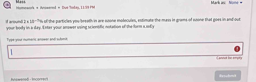 Mass Mark as: None 
:= 
Homework ● Answered # Due Today, 11:59 PM 
If around 2* 10^(-7) % of the particles you breath in are ozone molecules, estimate the mass in grams of ozone that goes in and out 
your body in a day. Enter your answer using scientific notation of the form x.xxEy 
Type your numeric answer and submit 
Cannot be empty 
Answered - Incorrect Resubmit