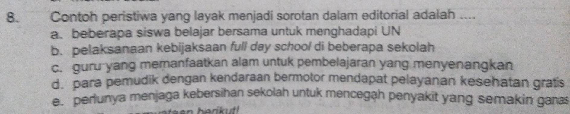 Contoh peristiwa yang layak menjadi sorotan dalam editorial adalah ....
a. beberapa siswa belajar bersama untuk menghadapi UN
b. pelaksanaan kebijaksaan full day school di beberapa sekolah
c. guru yang memanfaatkan alam untuk pembelajaran yang menyenangkan
d. para pemudik dengan kendaraan bermotor mendapat pelayanan kesehatan gratis
e. perlunya menjaga kebersihan sekolah untuk mencegah penyakit yang semakin gana