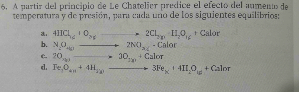 A partir del principio de Le Chatelier predice el efecto del aumento de
temperatura y de presión, para cada uno de los siguientes equilibrios:
a. 4HCl_(g)+O_2(g)to 2Cl_2(g)+H_2O_(g)+Calor
b. N_2O_4(g)to 2NO_2(g)-Calor
c. 2O_3(g)to 3O_2(g)+Calor
d. Fe_3O_4(s)+4H_2(g)to 3Fe_(s)+4H_2O_(g)+Calor