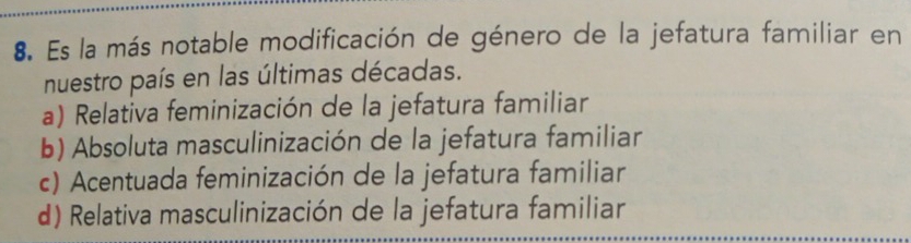 Es la más notable modificación de género de la jefatura familiar en
nuestro país en las últimas décadas.
a) Relativa feminización de la jefatura familiar
b) Absoluta masculinización de la jefatura familiar
c) Acentuada feminización de la jefatura familiar
d) Relativa masculinización de la jefatura familiar