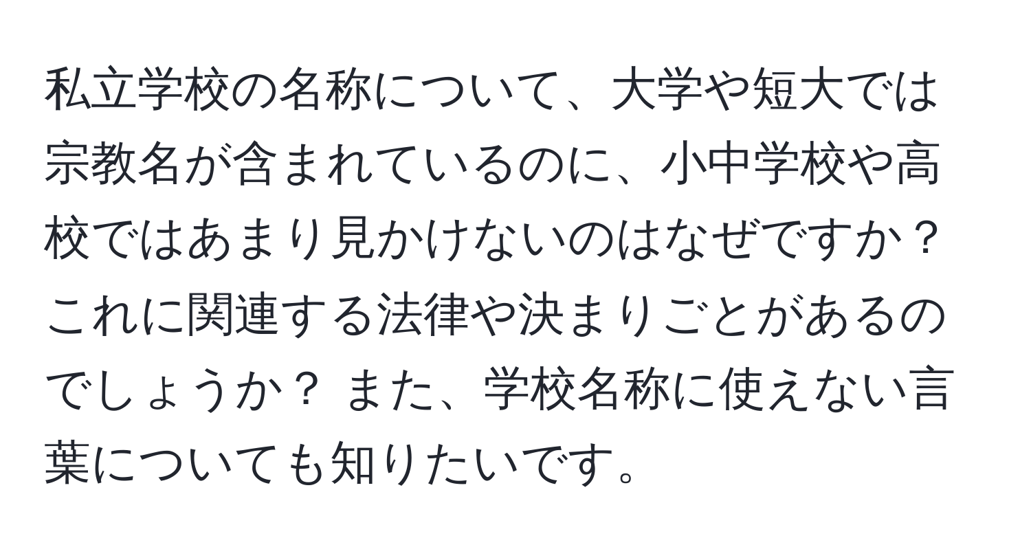 私立学校の名称について、大学や短大では宗教名が含まれているのに、小中学校や高校ではあまり見かけないのはなぜですか？ これに関連する法律や決まりごとがあるのでしょうか？ また、学校名称に使えない言葉についても知りたいです。