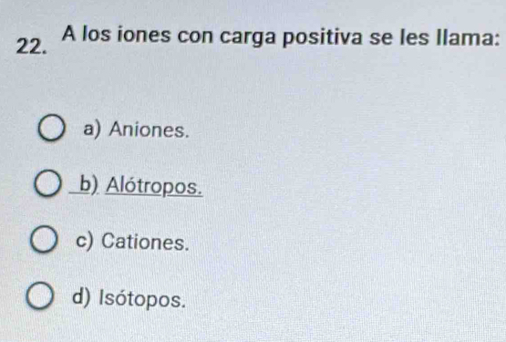 A los iones con carga positiva se les Ilama:
a) Aniones.
b) Alótropos.
c) Cationes.
d) Isótopos.