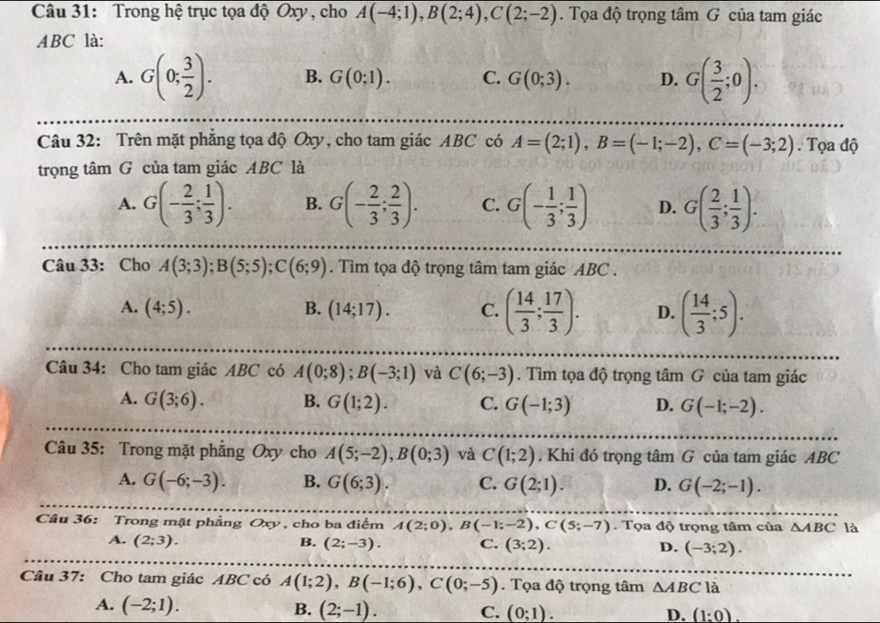 Trong hệ trục tọa độ Oxy , cho A(-4;1),B(2;4),C(2;-2). Tọa độ trọng tâm G của tam giác
ABC là:
A. G(0; 3/2 ). B. G(0;1). C. G(0;3). D. G( 3/2 ;0).
Câu 32: Trên mặt phăng tọa độ Oxy, cho tam giác ABC có A=(2;1),B=(-1;-2),C=(-3;2). Tọa độ
trọng tâm G của tam giác ABC là
A. G(- 2/3 ; 1/3 ). B. G(- 2/3 ; 2/3 ). C. G(- 1/3 ; 1/3 ) D. G( 2/3 ; 1/3 ).
Câu 33: Cho A(3;3);B(5;5);C(6;9). Tìm tọa độ trọng tâm tam giác ABC .
A. (4;5). B. (14;17). C. ( 14/3 ; 17/3 ). D. ( 14/3 ;5).
Câu 34: Cho tam giác ABC có A(0;8);B(-3;1) và C(6;-3). Tìm tọa độ trọng tâm G của tam giác
A. G(3;6). B. G(1;2). C. G(-1;3) D. G(-1;-2).
Câu 35: Trong mặt phẳng Oxy cho A(5;-2),B(0;3) và C(1;2). Khi đó trọng tâm G của tam giác ABC
A. G(-6;-3). B. G(6;3). C. G(2;1). D. G(-2;-1).
Cầâu 36: Trong mặt phẳng Oxy, cho ba điểm A(2;0),B(-1;-2),C(5;-7). Tọa độ trọng tâm của △ ABC là
A. (2;3). B. (2;-3). C. (3;2). D. (-3;2).
Câu 37: Cho tam giác ABC có A(1;2),B(-1;6),C(0;-5). Tọa độ trọng tâm △ ABC là
A. (-2;1). B. (2;-1). C. (0;1).
D. (1:0).