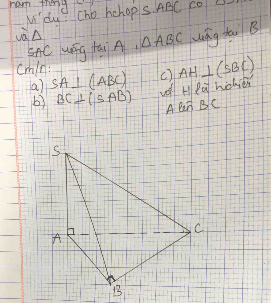 nam thend 
v_i' dy : cho hehop S. ABC cOA 
và△ 
SAC uGg tai A △ ABC lág tai B
cmln: 
a) SA⊥ (ABC)
() AH⊥ (SBC)
b) BC⊥ (SAB) vé H la wchier 
A len BC