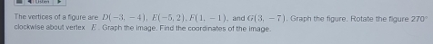 The vertices of a figure are D(-3,-4), E(-5,2), F(1,-1) 、 and G(3,-7) , Graph the figure. Rotate the figure 270°
clockwise about vertex A ’ Graph the image. Find the coordinates of the image