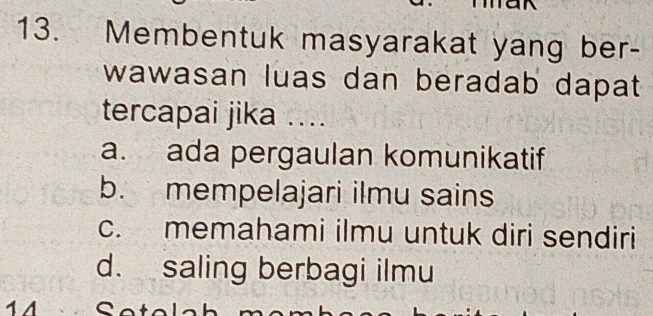 Membentuk masyarakat yang ber-
wawasan luas dan beradab dapat
tercapai jika ....
a. ada pergaulan komunikatif
b. mempelajari ilmu sains
c. memahami ilmu untuk diri sendiri
d. saling berbagi ilmu
1 A