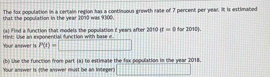 The fox population in a certain region has a continuous growth rate of 7 percent per year. It is estimated 
that the population in the year 2010 was 9300. 
(a) Find a function that models the population t years after 2010(t=0 for 2010). 
Hint: Use an exponential function with base e. 
Your answer is P(t)= =□
(b) Use the function from part (a) to estimate the fox population in the year 2018. 
Your answer is (the answer must be an integer) □