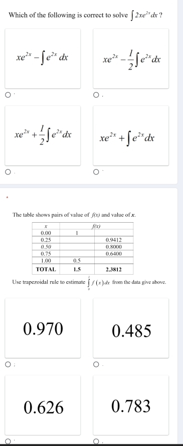 Which of the following is correct to solve ∈t 2xe^(2x)dx ?
xe^(2x)-∈t e^(2x)dx xe^(2x)- 1/2 ∈t e^(2x)dx
xe^(2x)+ 1/2 ∈t e^(2x)dx xe^(2x)+∈t e^(2x)dx
The table shows pairs of value of f(x) and value of x.
Use trapezoidal rule to estimate ∈tlimits _0^1f(x) dx from the data give above.
0.970 0.485
):
.
0.626 0.783