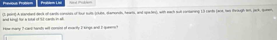 Previous Problem Problem List Next Problem 
(1 point) A standard deck of cards consists of four suits (clubs, diamonds, hearts, and spades), with each suit containing 13 cards (ace, two through ten, jack, queen, 
and king) for a total of 52 cards in all. 
How many 7 -card hands will consist of exactly 2 kings and 2 queens?